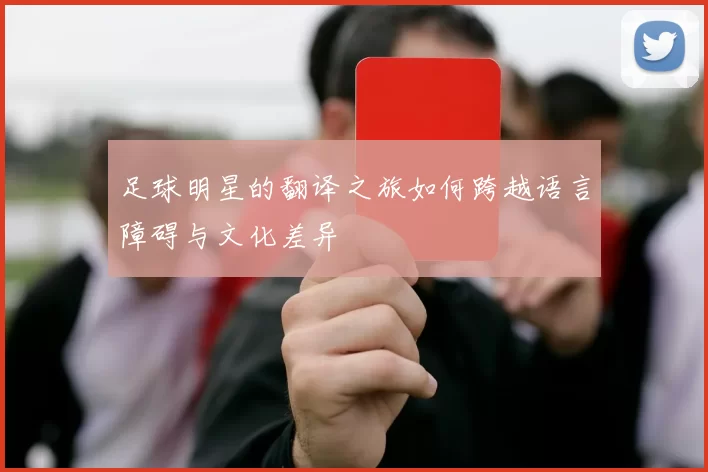 足球明星的翻译之旅如何跨越语言障碍与文化差异