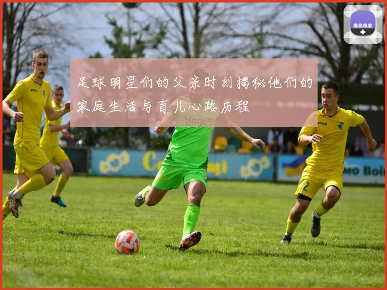 足球明星们的父亲时刻揭秘他们的家庭生活与育儿心路历程